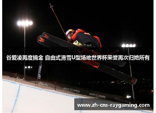谷爱凌再度摘金 自由式滑雪U型场地世界杯荣誉再次归她所有
