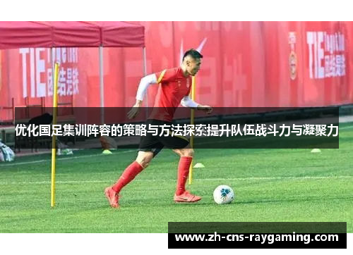 优化国足集训阵容的策略与方法探索提升队伍战斗力与凝聚力