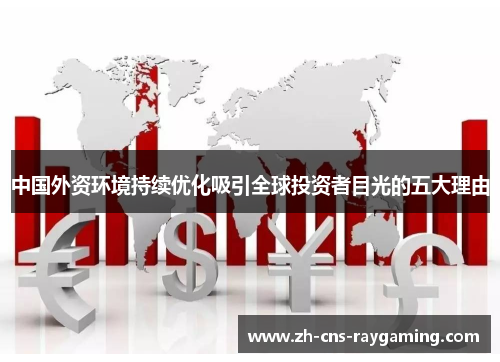 中国外资环境持续优化吸引全球投资者目光的五大理由