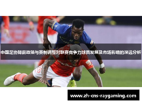 中国足协降薪政策与赛制调整对联赛竞争力球员发展及市场影响的深远分析