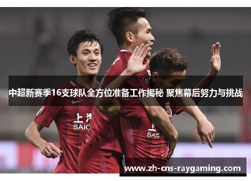 中超新赛季16支球队全方位准备工作揭秘 聚焦幕后努力与挑战