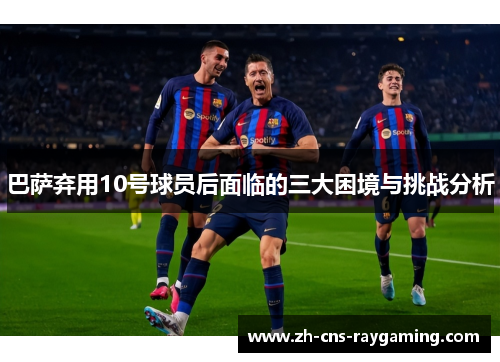 巴萨弃用10号球员后面临的三大困境与挑战分析