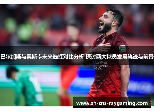 巴尔加斯与奥斯卡未来选择对比分析 探讨两大球员发展轨迹与前景