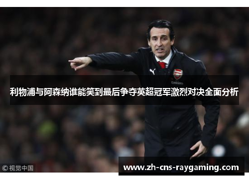 利物浦与阿森纳谁能笑到最后争夺英超冠军激烈对决全面分析