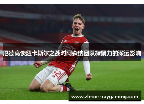厄德高谈纽卡斯尔之战对阿森纳团队凝聚力的深远影响