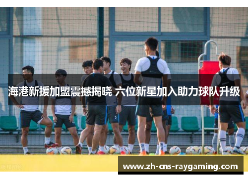 海港新援加盟震撼揭晓 六位新星加入助力球队升级