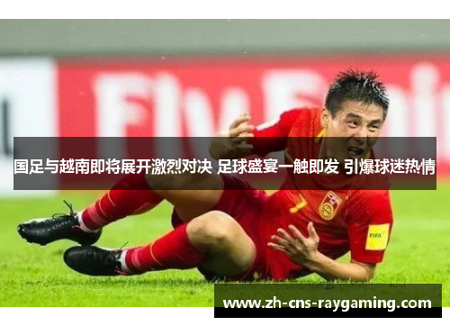 国足与越南即将展开激烈对决 足球盛宴一触即发 引爆球迷热情