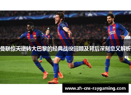 曼联惊天逆转大巴黎的经典战役回顾及背后深刻意义解析