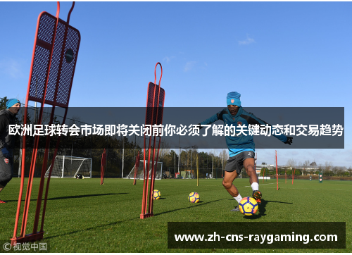 欧洲足球转会市场即将关闭前你必须了解的关键动态和交易趋势