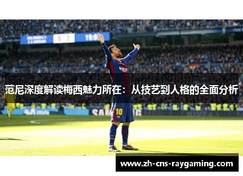 范尼深度解读梅西魅力所在:从技艺到人格的全面分析 范尼深度解读梅西魅力所在:从技艺到人格的全面分析