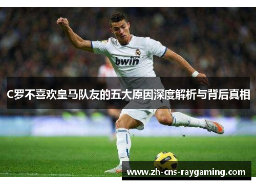 C罗不喜欢皇马队友的五大原因深度解析与背后真相 C罗不喜欢皇马队友的五大原因深度解析与背后真相