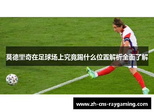 莫德里奇在足球场上究竟踢什么位置解析全面了解