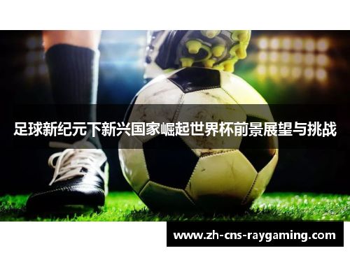 足球新纪元下新兴国家崛起世界杯前景展望与挑战 足球新纪元下新兴国家崛起世界杯前景展望与挑战