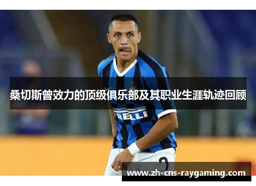 桑切斯曾效力的顶级俱乐部及其职业生涯轨迹回顾