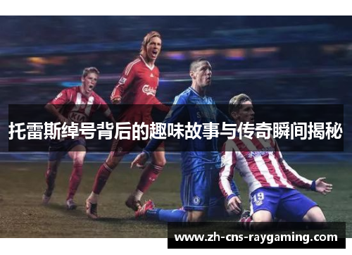 托雷斯绰号背后的趣味故事与传奇瞬间揭秘 托雷斯绰号背后的趣味故事与传奇瞬间揭秘